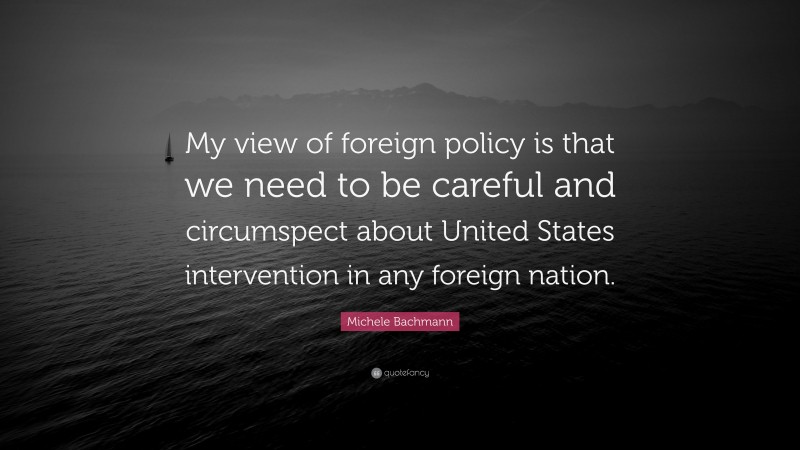 Michele Bachmann Quote: “My view of foreign policy is that we need to be careful and circumspect about United States intervention in any foreign nation.”