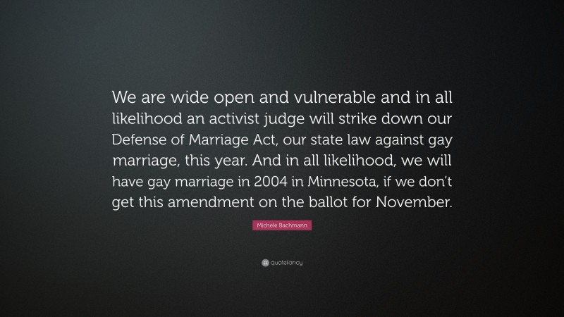 Michele Bachmann Quote: “We are wide open and vulnerable and in all likelihood an activist judge will strike down our Defense of Marriage Act, our state law against gay marriage, this year. And in all likelihood, we will have gay marriage in 2004 in Minnesota, if we don’t get this amendment on the ballot for November.”