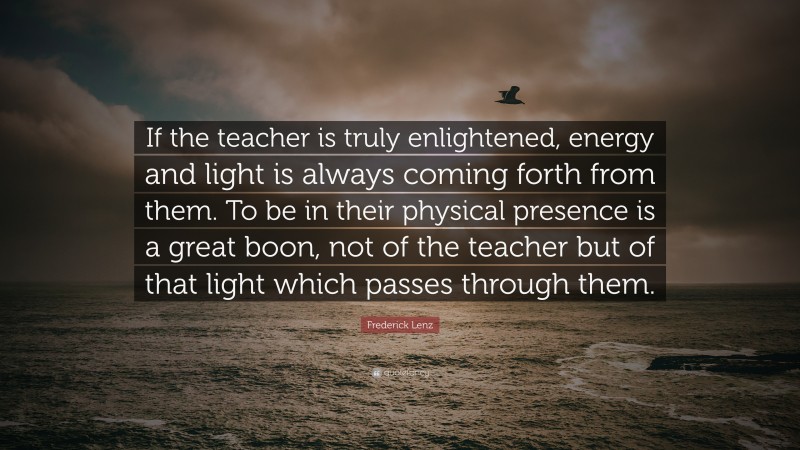 Frederick Lenz Quote: “If the teacher is truly enlightened, energy and light is always coming forth from them. To be in their physical presence is a great boon, not of the teacher but of that light which passes through them.”
