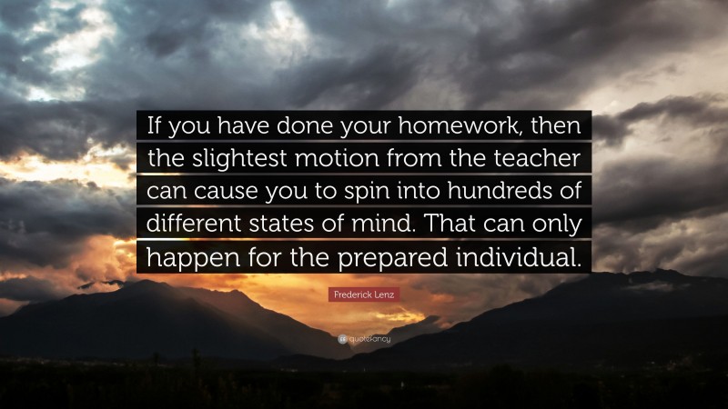 Frederick Lenz Quote: “If you have done your homework, then the slightest motion from the teacher can cause you to spin into hundreds of different states of mind. That can only happen for the prepared individual.”