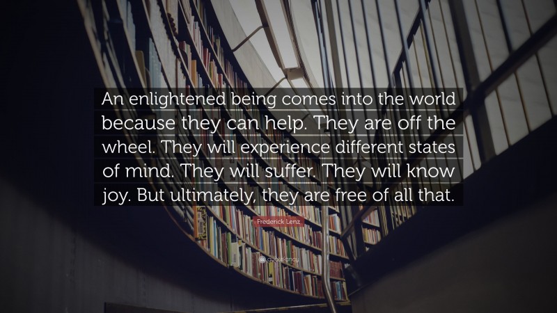 Frederick Lenz Quote: “An enlightened being comes into the world because they can help. They are off the wheel. They will experience different states of mind. They will suffer. They will know joy. But ultimately, they are free of all that.”