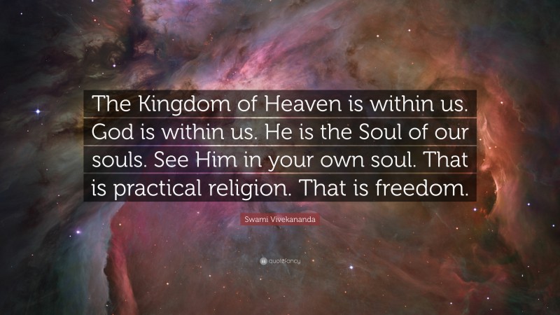 Swami Vivekananda Quote: “The Kingdom of Heaven is within us. God is within us. He is the Soul of our souls. See Him in your own soul. That is practical religion. That is freedom.”
