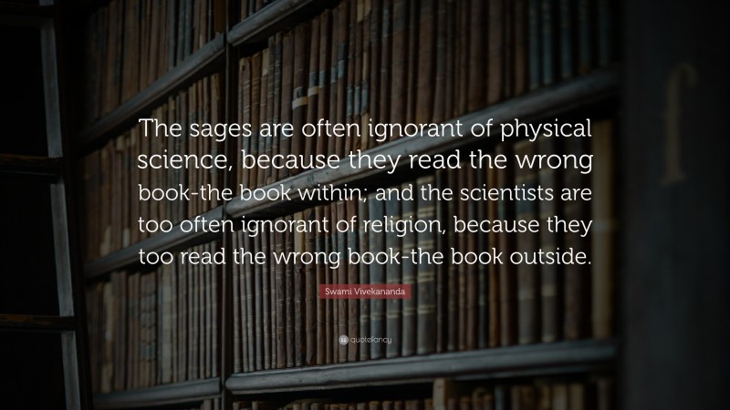 Swami Vivekananda Quote: “The sages are often ignorant of physical science, because they read the wrong book-the book within; and the scientists are too often ignorant of religion, because they too read the wrong book-the book outside.”