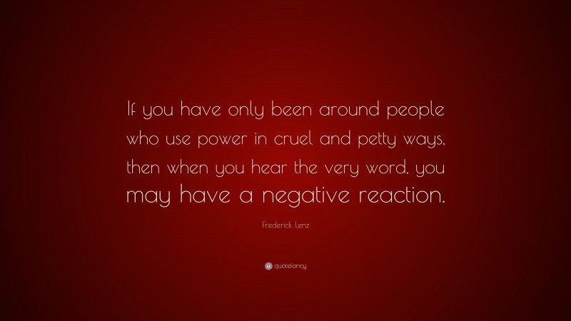 Frederick Lenz Quote: “If you have only been around people who use power in cruel and petty ways, then when you hear the very word, you may have a negative reaction.”