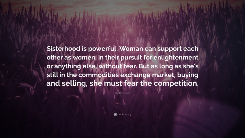 Frederick Lenz Quote: “Sisterhood is powerful. Woman can support each other as women, in their pursuit for enlightenment or anything else, without fear. But as long as she’s still in the commodities exchange market, buying and selling, she must fear the competition.”