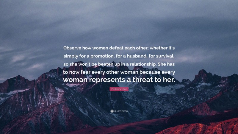 Frederick Lenz Quote: “Observe how women defeat each other; whether it’s simply for a promotion, for a husband, for survival, so she won’t be beaten up in a relationship. She has to now fear every other woman because every woman represents a threat to her.”