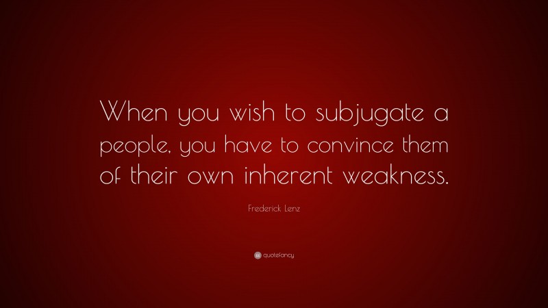 Frederick Lenz Quote: “When you wish to subjugate a people, you have to convince them of their own inherent weakness.”