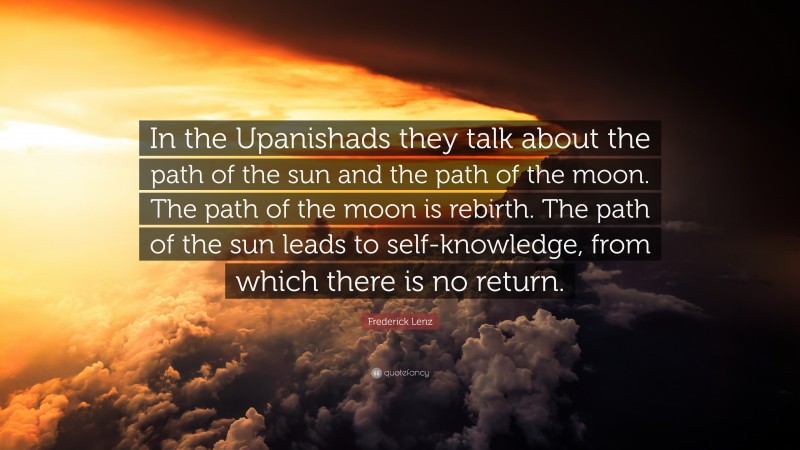 Frederick Lenz Quote: “In the Upanishads they talk about the path of the sun and the path of the moon. The path of the moon is rebirth. The path of the sun leads to self-knowledge, from which there is no return.”