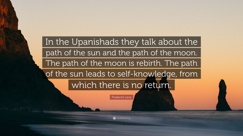 Frederick Lenz Quote: “In the Upanishads they talk about the path of the sun and the path of the moon. The path of the moon is rebirth. The path of the sun leads to self-knowledge, from which there is no return.”