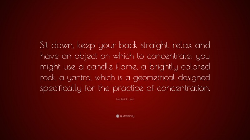 Frederick Lenz Quote: “Sit down, keep your back straight, relax and have an object on which to concentrate; you might use a candle flame, a brightly colored rock, a yantra, which is a geometrical designed specifically for the practice of concentration.”