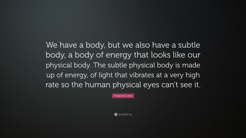 Frederick Lenz Quote: “We have a body, but we also have a subtle body, a body of energy that looks like our physical body. The subtle physical body is made up of energy, of light that vibrates at a very high rate so the human physical eyes can’t see it.”