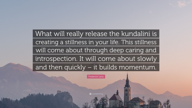 Frederick Lenz Quote: “What will really release the kundalini is creating a stillness in your life. This stillness will come about through deep caring and introspection. It will come about slowly and then quickly – it builds momentum.”