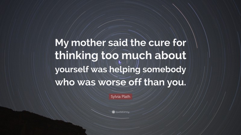 Sylvia Plath Quote: “My mother said the cure for thinking too much about yourself was helping somebody who was worse off than you.”