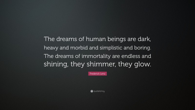 Frederick Lenz Quote: “The dreams of human beings are dark, heavy and morbid and simplistic and boring. The dreams of immortality are endless and shining, they shimmer, they glow.”