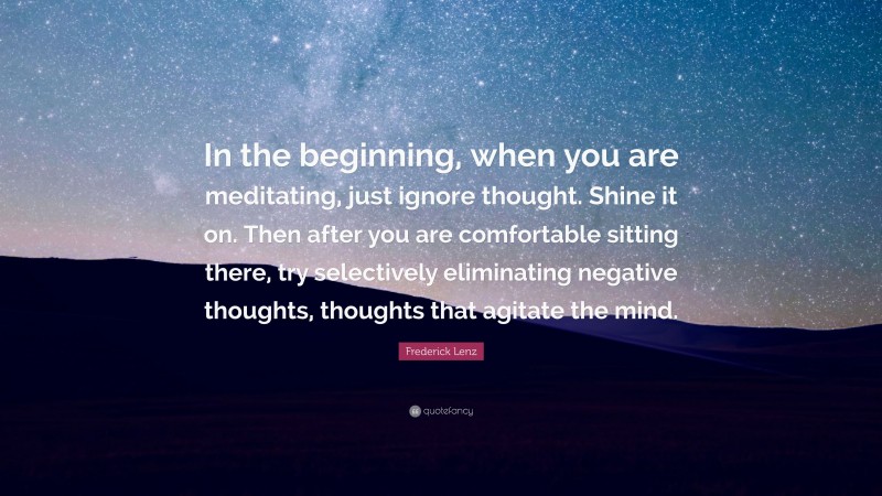 Frederick Lenz Quote: “In the beginning, when you are meditating, just ignore thought. Shine it on. Then after you are comfortable sitting there, try selectively eliminating negative thoughts, thoughts that agitate the mind.”