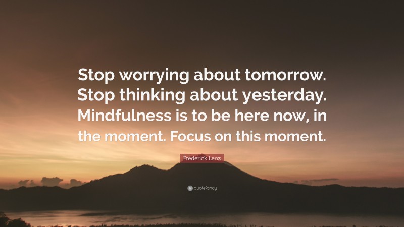 Frederick Lenz Quote: “Stop worrying about tomorrow. Stop thinking about yesterday. Mindfulness is to be here now, in the moment. Focus on this moment.”