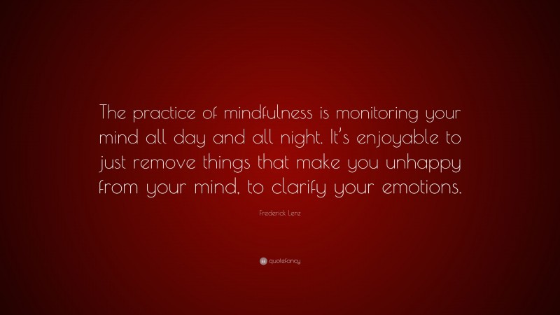 Frederick Lenz Quote: “The practice of mindfulness is monitoring your mind all day and all night. It’s enjoyable to just remove things that make you unhappy from your mind, to clarify your emotions.”