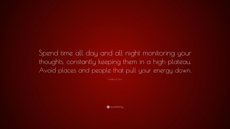 Frederick Lenz Quote: “Spend time all day and all night monitoring your thoughts, constantly keeping them in a high plateau. Avoid places and people that pull your energy down.”