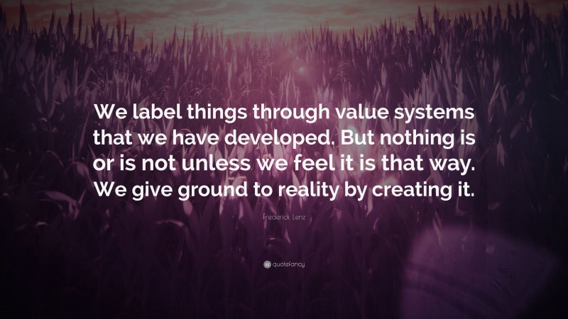 Frederick Lenz Quote: “We label things through value systems that we have developed. But nothing is or is not unless we feel it is that way. We give ground to reality by creating it.”