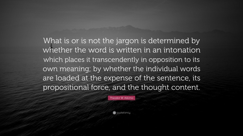 Theodor W. Adorno Quote: “What is or is not the jargon is determined by whether the word is written in an intonation which places it transcendently in opposition to its own meaning; by whether the individual words are loaded at the expense of the sentence, its propositional force, and the thought content.”