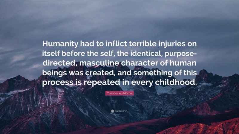 Theodor W. Adorno Quote: “Humanity had to inflict terrible injuries on itself before the self, the identical, purpose-directed, masculine character of human beings was created, and something of this process is repeated in every childhood.”