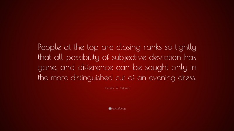 Theodor W. Adorno Quote: “People at the top are closing ranks so tightly that all possibility of subjective deviation has gone, and difference can be sought only in the more distinguished cut of an evening dress.”