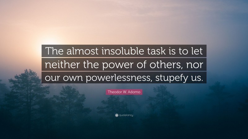 Theodor W. Adorno Quote: “The almost insoluble task is to let neither the power of others, nor our own powerlessness, stupefy us.”