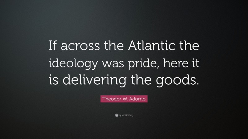 Theodor W. Adorno Quote: “If across the Atlantic the ideology was pride, here it is delivering the goods.”