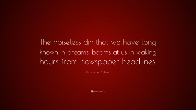 Theodor W. Adorno Quote: “The noiseless din that we have long known in dreams, booms at us in waking hours from newspaper headlines.”