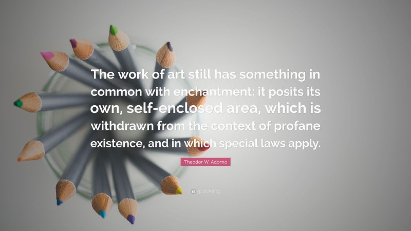 Theodor W. Adorno Quote: “The work of art still has something in common with enchantment: it posits its own, self-enclosed area, which is withdrawn from the context of profane existence, and in which special laws apply.”