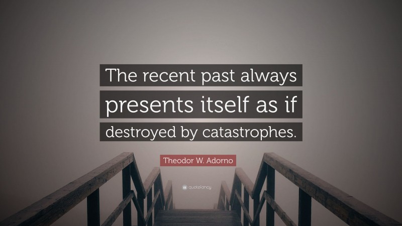 Theodor W. Adorno Quote: “The recent past always presents itself as if destroyed by catastrophes.”