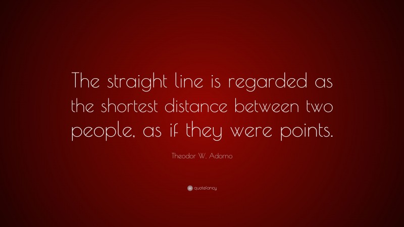 Theodor W. Adorno Quote: “The straight line is regarded as the shortest distance between two people, as if they were points.”