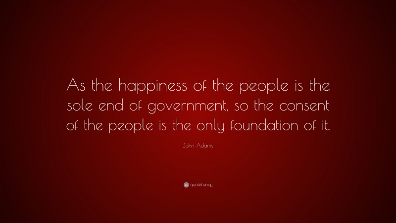 John Adams Quote: “As the happiness of the people is the sole end of government, so the consent of the people is the only foundation of it.”