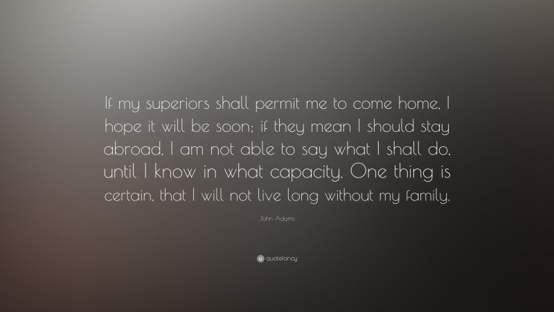 John Adams Quote: “If my superiors shall permit me to come home, I hope it will be soon; if they mean I should stay abroad, I am not able to say what I shall do, until I know in what capacity. One thing is certain, that I will not live long without my family.”