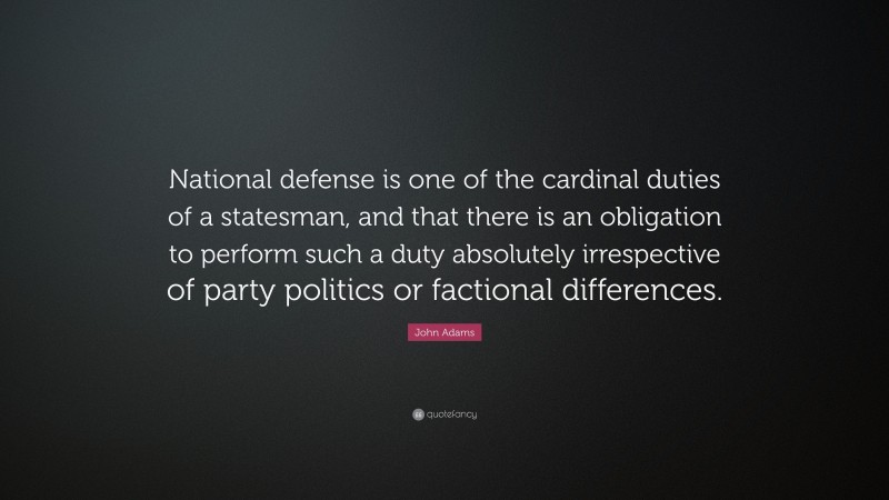John Adams Quote: “National defense is one of the cardinal duties of a statesman, and that there is an obligation to perform such a duty absolutely irrespective of party politics or factional differences.”