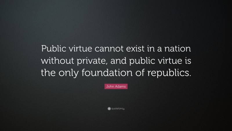 John Adams Quote: “Public virtue cannot exist in a nation without private, and public virtue is the only foundation of republics.”