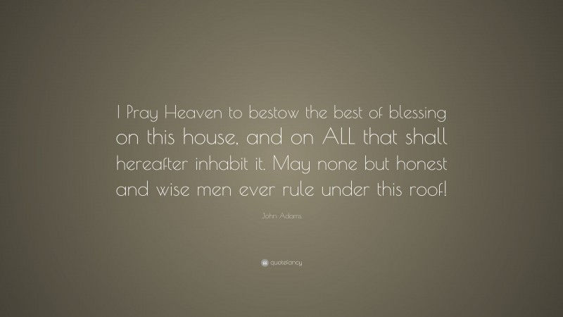 John Adams Quote: “I Pray Heaven to bestow the best of blessing on this house, and on ALL that shall hereafter inhabit it. May none but honest and wise men ever rule under this roof!”