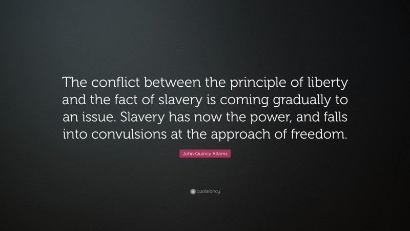 John Quincy Adams Quote: “The conflict between the principle of liberty and the fact of slavery is coming gradually to an issue. Slavery has now the power, and falls into convulsions at the approach of freedom.”