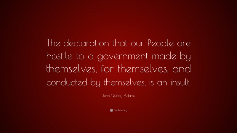 John Quincy Adams Quote: “The declaration that our People are hostile to a government made by themselves, for themselves, and conducted by themselves, is an insult.”