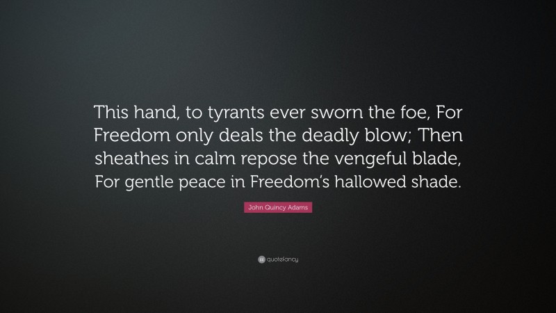 John Quincy Adams Quote: “This hand, to tyrants ever sworn the foe, For Freedom only deals the deadly blow; Then sheathes in calm repose the vengeful blade, For gentle peace in Freedom’s hallowed shade.”