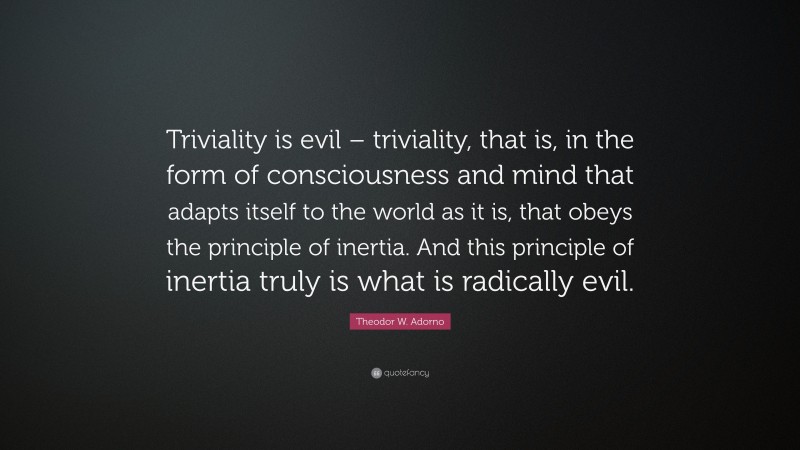 Theodor W. Adorno Quote: “Triviality is evil – triviality, that is, in the form of consciousness and mind that adapts itself to the world as it is, that obeys the principle of inertia. And this principle of inertia truly is what is radically evil.”