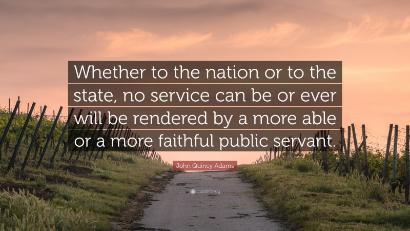 John Quincy Adams Quote: “Whether to the nation or to the state, no service can be or ever will be rendered by a more able or a more faithful public servant.”