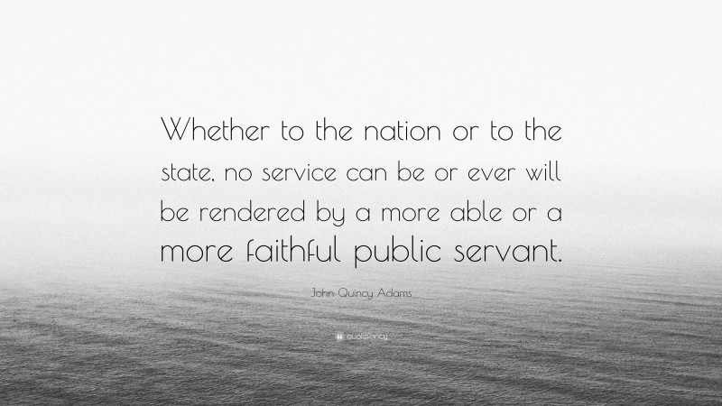 John Quincy Adams Quote: “Whether to the nation or to the state, no service can be or ever will be rendered by a more able or a more faithful public servant.”