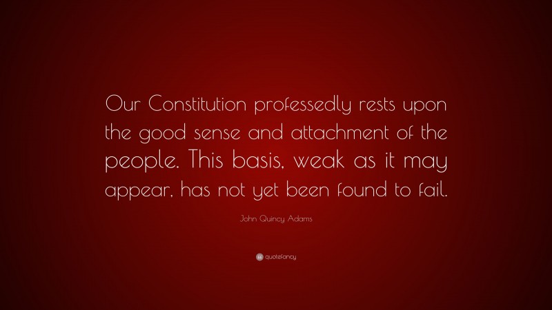 John Quincy Adams Quote: “Our Constitution professedly rests upon the good sense and attachment of the people. This basis, weak as it may appear, has not yet been found to fail.”