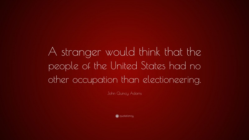 John Quincy Adams Quote: “A stranger would think that the people of the United States had no other occupation than electioneering.”