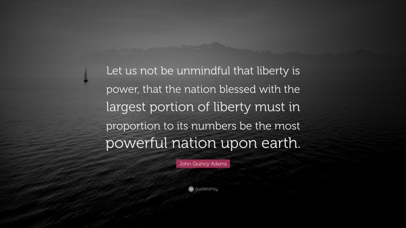 John Quincy Adams Quote: “Let us not be unmindful that liberty is power, that the nation blessed with the largest portion of liberty must in proportion to its numbers be the most powerful nation upon earth.”