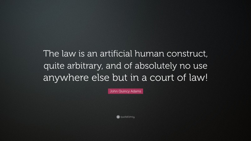 John Quincy Adams Quote: “The law is an artificial human construct, quite arbitrary, and of absolutely no use anywhere else but in a court of law!”