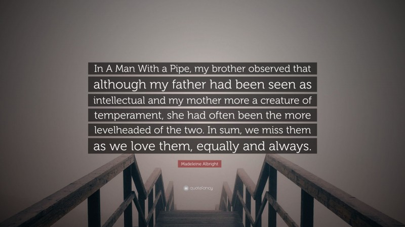 Madeleine Albright Quote: “In A Man With a Pipe, my brother observed that although my father had been seen as intellectual and my mother more a creature of temperament, she had often been the more levelheaded of the two. In sum, we miss them as we love them, equally and always.”