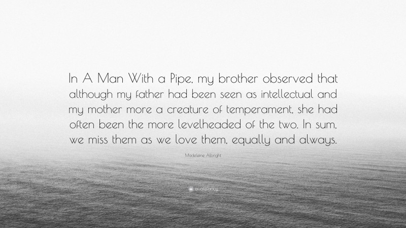 Madeleine Albright Quote: “In A Man With a Pipe, my brother observed that although my father had been seen as intellectual and my mother more a creature of temperament, she had often been the more levelheaded of the two. In sum, we miss them as we love them, equally and always.”