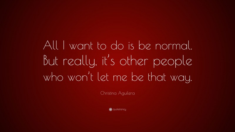 Christina Aguilera Quote: “All I want to do is be normal. But really, it’s other people who won’t let me be that way.”
